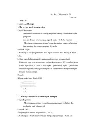 Drs. Erry Hidayanto, M. Si
NIP 131
996 679
Macam Alat Peraga
1.Alat peraga untuk membaca jam
Fungsi / Kegunaan
· Membantu menanamkan konsep/pengertian tentang cara membaca jam
yang bulat
atau jam dengan jarum panjang tepat di angka 12. (Kelas 1 dan 2)
· Membantu menanamkan konsep/pengertian tentang cara membaca jam-
jam tengahan dan jam perempatan. (Kelas 3)
Petunjuk Kerja :
a. Gantungkan alat peraga tersebut pada papan tulis atau pada dinding di depan
kelas.
b. Guru menjelaskan dengan (peragaan cara) membaca jam yang bulat.
Mula-mula guru menetapkan jarum panjang ke arah angka 12, kemudian jarum
pendek digerakkan ke kanan ke arah angka 1 (pukul satu), angka 2 (pukul dua)
dan seterusnya.Berikutnya guru menjelaskan cara membaca/menyebutkan jam
dan cara menuliskannya.
Contoh:
Dibaca : pukul satu, ditulis 01.00
2. Timbangan Matematika / Timbangan Bilangan
Fungsi/Kegunaan
· Memperagakan operasi penjumlahan, pengurangan, perkalian, dan
pembagian pada bilangan asli
Petunjuk kerja
Memperagakan Operasi penjumlahan: 3 + 4 = …..
a. Gantungkan sebuah anak timbangan diangka 3 pada lengan sebelah kiri
 
