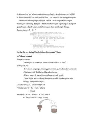 b. Gantungkan lagi sebuah anak timbangan diangka 4 pada lengan sebelah kiri
c. Untuk menunjukkan hasil penjumlahan 3 + 4, dapat dicoba menggantungkan
sebuah anak timbangan pada lengan sebelah kanan sampai kedua lengan
timbangan setimbang. Ternyata setelah anak timbangan digantungkan diangka 8
pada lengan sebelah kanan, maka timbangan akan setimbang.Sehingga
kesimpulannya 3 + 4 = 7
3. Alat Peraga Untuk Membuktikan Kesetaraan Volume
a. Volume kerucut
Fungsi/kegunaan
∙ Menunjukkan kebenaran rumus volume kerucut = 1/3πr2
t
Petunjuk Kerja
∙ Isi kerucut dengan pasir sehingga memenuhi permukaan kerucut (peres)
∙. Tuangkan pasir dari kerucut ke dalam tabung
∙. Ulangi proses di atas sehingga tabung menjadi penuh
Dapat dilihat bahwa tabung akan penuh setelah tiga kali penakaran,
sehingga terdapat hubungan :
Volume tabung = 3 x volume kerucut
Volume kerucut = 1/3 volume tabung
= 1/3πr2
t
dengan r = jari-jari tabung = jari-jari kerucut
t = tinggi kerucut = tinggi tabung
 