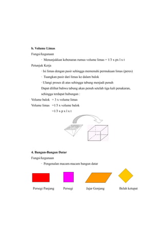 b. Volume Limas
Fungsi/kegunaan
∙ Menunjukkan kebenaran rumus volume limas = 1/3 x px l x t
Petunjuk Kerja
∙ Isi limas dengan pasir sehingga memenuhi permukaan limas (peres)
∙ Tuangkan pasir dari limas ke dalam balok
∙ Ulangi proses di atas sehingga tabung menjadi penuh
Dapat dilihat bahwa tabung akan penuh setelah tiga kali penakaran,
sehingga terdapat hubungan :
Volume balok = 3 x volume limas
Volume limas =1/3 x volume balok
=1/3 x p x l x t
4. Bangun-Bangun Datar
Fungsi/kegunaan
∙ Pengenalan macam-macam bangun datar
Persegi Panjang Persegi Jajar Genjang Belah ketupat
 