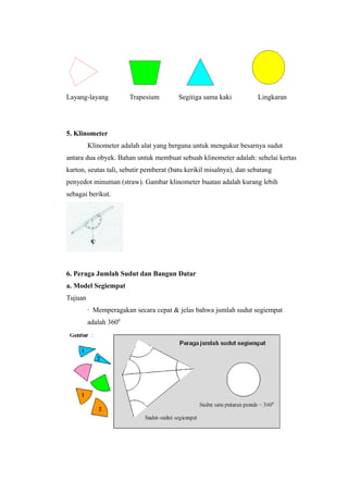 Layang-layang Trapesium Segitiga sama kaki Lingkaran
5. Klinometer
Klinometer adalah alat yang berguna untuk mengukur besarnya sudut
antara dua obyek. Bahan untuk membuat sebuah klinometer adalah: sehelai kertas
karton, seutas tali, sebutir pemberat (batu kerikil misalnya), dan sebatang
penyedot minuman (straw). Gambar klinometer buatan adalah kurang lebih
sebagai berikut.
6. Peraga Jumlah Sudut dan Bangun Datar
a. Model Segiempat
Tujuan
∙ Memperagakan secara cepat & jelas bahwa jumlah sudut segiempat
adalah 3600
 