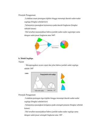 Petunjuk Penggunaan
∙ Letakkan enam potongan tripleks hingga menutupi daerah sudut-sudut
segitiga (bingkai sebelah kiri)
∙ Selanjutnya pasangkan keenamnya pada daerah lingkaran (bingkai
sebelah kanan)
∙ Hal tersebut menunjukkan bahwa jumlah sudut-sudut segiempat sama
dengan sudut pusat lingkaran atau 3600
.
b. Model Segitiga
Tujuan
∙ Memperagakan secara cepat dan jelas bahwa jumlah sudut segitiga
adalah 1800
Petunjuk Penggunaan
∙ Letakkan potongan tiga tripleks hingga menutupi daerah sudut-sudut
segitiga (bingkai sebelah kiri)
∙ Selanjutnya pasangkan ketiganya pada setengah putaran (bingkai sebelah
kanan)
∙ Hal tersebut menunjukkan bahwa jumlah sudut-sudut segitiga sama
dengan sudut pusat setengah lingkaran atau 180o
.
 