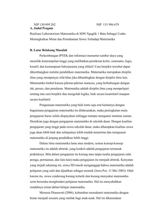 NIP 130 899 262 NIP 131 996 679
A. Judul Progam
Realisasi Laboratorium Matematika di SDN Ngaglik 1 Batu Sebagai Usaha
Meningkatkan Minat dan Pemahaman Siswa Terhadap Matematika
B. Latar Belakang Masalah
Perkembangan IPTEK dan informasi menuntut sumber daya yang
memiliki keterampilan tinggi yang melibatkan pemikiran kritis, sistematis, logis,
kreatif, dan kemampuan bekerjasama yang efektif. Cara berpikir tersebut dapat
dikembangkan melalui pendidikan matematika. Matematika merupakan disiplin
ilmu yang mempunyai sifat khas jika dibandingkan dengan disiplin ilmu lain.
Matematika timbul karena pikiran-pikiran manusia, yang berhubungan dengan
ide, proses, dan penalaran. Matematika adalah disiplin ilmu yang mempelajari
tentang tata cara berpikir dan mengolah logika, baik secara kuantitatif maupun
secara kualitatif.
Penguasaan matematika yang baik tentu saja erat kaitannya dengan
bagaimana pengajaran matematika itu dilaksanakan, maka peningkatan mutu
pengajaran harus selalu diupayakan sehingga mampu mengatasi tuntutan zaman.
Demikian juga dengan pengajaran matematika di sekolah dasar. Dengan kualitas
pengajaran yang tinggi pada siswa sekolah dasar, maka diharapkan kualitas siswa
juga akan lebih baik dan selanjutnya lebih mudah menerima dan menguasai
matematika di jenjang pendidikan lebih tinggi.
Dalam ilmu matematika lama atau modern, semua konsep-konsep
matematika itu adalah abstrak, yang konkrit adalah pengajaran termasuk
prakteknya. Bila dalam pengajaran itu kurang atau tanpa media pengajaran (alat
peraga, permainan, dan lain-lain) maka pengajaran itu menjadi abstrak. Kenyatan
yang terjadi sekarang ini, siswa SD masih menganggap bahwa matematika adalah
pelajaran yang sulit dan dijadikan sebagai momok (Jawa Pos. 11 Mei 2003). Oleh
karena itu, siswa cenderung kurang tertarik dan kurang menyukai matematika
serta berusaha menghindari pelajaran matematika. Hal ini menyebabkan
rendahnya minat dalam belajar matematika.
Menurut Dianawati (2006), kebutuhan memahami matematika dengan
benar menjadi sesuatu yang mutlak bagi anak-anak. Hal ini dikarenakan
 