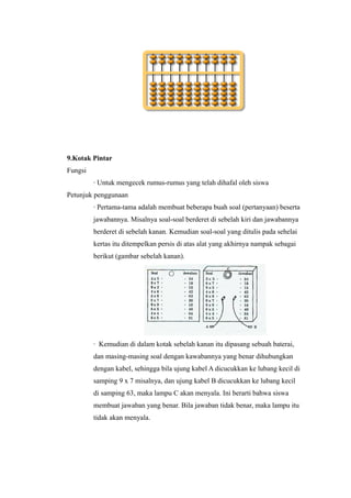 9.Kotak Pintar
Fungsi
∙ Untuk mengecek rumus-rumus yang telah dihafal oleh siswa
Petunjuk penggunaan
∙ Pertama-tama adalah membuat beberapa buah soal (pertanyaan) beserta
jawabannya. Misalnya soal-soal berderet di sebelah kiri dan jawabannya
berderet di sebelah kanan. Kemudian soal-soal yang ditulis pada sehelai
kertas itu ditempelkan persis di atas alat yang akhirnya nampak sebagai
berikut (gambar sebelah kanan).
∙ Kemudian di dalam kotak sebelah kanan itu dipasang sebuah baterai,
dan masing-masing soal dengan kawabannya yang benar dihubungkan
dengan kabel, sehingga bila ujung kabel A dicucukkan ke lubang kecil di
samping 9 x 7 misalnya, dan ujung kabel B dicucukkan ke lubang kecil
di samping 63, maka lampu C akan menyala. Ini berarti bahwa siswa
membuat jawaban yang benar. Bila jawaban tidak benar, maka lampu itu
tidak akan menyala.
 