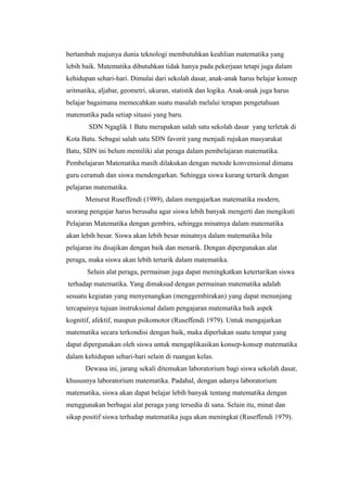 bertambah majunya dunia teknologi membutuhkan keahlian matematika yang
lebih baik. Matematika dibutuhkan tidak hanya pada pekerjaan tetapi juga dalam
kehidupan sehari-hari. Dimulai dari sekolah dasar, anak-anak harus belajar konsep
aritmatika, aljabar, geometri, ukuran, statistik dan logika. Anak-anak juga harus
belajar bagaimana memecahkan suatu masalah melalui terapan pengetahuan
matematika pada setiap situasi yang baru.
SDN Ngaglik 1 Batu merupakan salah satu sekolah dasar yang terletak di
Kota Batu. Sebagai salah satu SDN favorit yang menjadi rujukan masyarakat
Batu, SDN ini belum memiliki alat peraga dalam pembelajaran matematika.
Pembelajaran Matematika masih dilakukan dengan metode konvensional dimana
guru ceramah dan siswa mendengarkan. Sehingga siswa kurang tertarik dengan
pelajaran matematika.
Menurut Ruseffendi (1989), dalam mengajarkan matematika modern,
seorang pengajar harus berusaha agar siswa lebih banyak mengerti dan mengikuti
Pelajaran Matematika dengan gembira, sehingga minatnya dalam matematika
akan lebih besar. Siswa akan lebih besar minatnya dalam matematika bila
pelajaran itu disajikan dengan baik dan menarik. Dengan dipergunakan alat
peraga, maka siswa akan lebih tertarik dalam matematika.
Selain alat peraga, permainan juga dapat meningkatkan ketertarikan siswa
terhadap matematika. Yang dimaksud dengan permainan matematika adalah
sesuatu kegiatan yang menyenangkan (menggembirakan) yang dapat menunjang
tercapainya tujuan instruksional dalam pengajaran matematika baik aspek
kognitif, afektif, maupun psikomotor (Ruseffendi 1979). Untuk mengajarkan
matematika secara terkondisi dengan baik, maka diperlukan suatu tempat yang
dapat dipergunakan oleh siswa untuk mengaplikasikan konsep-konsep matematika
dalam kehidupan sehari-hari selain di ruangan kelas.
Dewasa ini, jarang sekali ditemukan laboratorium bagi siswa sekolah dasar,
khususnya laboratorium matematika. Padahal, dengan adanya laboratorium
matematika, siswa akan dapat belajar lebih banyak tentang matematika dengan
menggunakan berbagai alat peraga yang tersedia di sana. Selain itu, minat dan
sikap positif siswa terhadap matematika juga akan meningkat (Ruseffendi 1979).
 