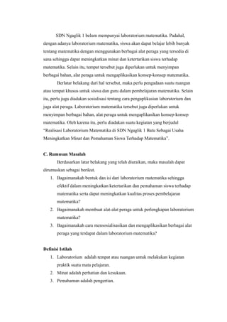 SDN Ngaglik 1 belum mempunyai laboratorium matematika. Padahal,
dengan adanya laboratorium matematika, siswa akan dapat belajar lebih banyak
tentang matematika dengan menggunakan berbagai alat peraga yang tersedia di
sana sehingga dapat meningkatkan minat dan ketertarikan siswa terhadap
matematika. Selain itu, tempat tersebut juga diperlukan untuk menyimpan
berbagai bahan, alat peraga untuk mengaplikasikan konsep-konsep matematika.
Berlatar belakang dari hal tersebut, maka perlu pengadaan suatu ruangan
atau tempat khusus untuk siswa dan guru dalam pembelajaran matematika. Selain
itu, perlu juga diadakan sosialisasi tentang cara pengaplikasian laboratorium dan
juga alat peraga. Laboratorium matematika tersebut juga diperlukan untuk
menyimpan berbagai bahan, alat peraga untuk mengaplikasikan konsep-konsep
matematika. Oleh karena itu, perlu diadakan suatu kegiatan yang berjudul
“Realisasi Laboratorium Matematika di SDN Ngaglik 1 Batu Sebagai Usaha
Meningkatkan Minat dan Pemahaman Siswa Terhadap Matematika”.
C. Rumusan Masalah
Berdasarkan latar belakang yang telah diuraikan, maka masalah dapat
dirumuskan sebagai berikut.
1. Bagaimanakah bentuk dan isi dari laboratorium matematika sehingga
efektif dalam meningkatkan ketertarikan dan pemahaman siswa terhadap
matematika serta dapat meningkatkan kualitas proses pembelajaran
matematika?
2. Bagaimanakah membuat alat-alat peraga untuk perlengkapan laboratorium
matematika?
3. Bagaimanakah cara mensosialisasikan dan mengaplikasikan berbagai alat
peraga yang terdapat dalam laboratorium matematika?
Definisi Istilah
1. Laboratorium adalah tempat atau ruangan untuk melakukan kegiatan
praktik suatu mata pelajaran.
2. Minat adalah perhatian dan kesukaan.
3. Pemahaman adalah pengertian.
 