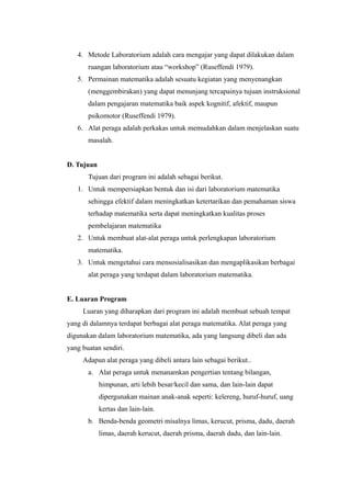 4. Metode Laboratorium adalah cara mengajar yang dapat dilakukan dalam
ruangan laboratorium atau “workshop” (Ruseffendi 1979).
5. Permainan matematika adalah sesuatu kegiatan yang menyenangkan
(menggembirakan) yang dapat menunjang tercapainya tujuan instruksional
dalam pengajaran matematika baik aspek kognitif, afektif, maupun
psikomotor (Ruseffendi 1979).
6. Alat peraga adalah perkakas untuk memudahkan dalam menjelaskan suatu
masalah.
D. Tujuan
Tujuan dari program ini adalah sebagai berikut.
1. Untuk mempersiapkan bentuk dan isi dari laboratorium matematika
sehingga efektif dalam meningkatkan ketertarikan dan pemahaman siswa
terhadap matematika serta dapat meningkatkan kualitas proses
pembelajaran matematika
2. Untuk membuat alat-alat peraga untuk perlengkapan laboratorium
matematika.
3. Untuk mengetahui cara mensosialisasikan dan mengaplikasikan berbagai
alat peraga yang terdapat dalam laboratorium matematika.
E. Luaran Program
Luaran yang diharapkan dari program ini adalah membuat sebuah tempat
yang di dalamnya terdapat berbagai alat peraga matematika. Alat peraga yang
digunakan dalam laboratorium matematika, ada yang langsung dibeli dan ada
yang buatan sendiri.
Adapun alat peraga yang dibeli antara lain sebagai berikut..
a. Alat peraga untuk menanamkan pengertian tentang bilangan,
himpunan, arti lebih besar/kecil dan sama, dan lain-lain dapat
dipergunakan mainan anak-anak seperti: kelereng, huruf-huruf, uang
kertas dan lain-lain.
b. Benda-benda geometri misalnya limas, kerucut, prisma, dadu, daerah
limas, daerah kerucut, daerah prisma, daerah dadu, dan lain-lain.
 