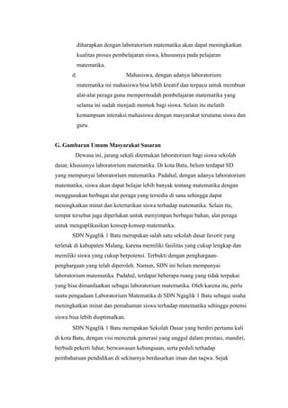 diharapkan dengan laboratorium matematika akan dapat meningkatkan
kualitas proses pembelajaran siswa, khususnya pada pelajaran
matematika.
d. Mahasiswa, dengan adanya laboratorium
matematika ini mahasiswa bisa lebih kreatif dan terpacu untuk membuat
alat-alat peraga guna mempermudah pembelajaran matematika yang
selama ini sudah menjadi momok bagi siswa. Selain itu melatih
kemampuan interaksi mahasiswa dengan masyarakat terutama siswa dan
guru.
G. Gambaran Umum Masyarakat Sasaran
Dewasa ini, jarang sekali ditemukan laboratorium bagi siswa sekolah
dasar, khususnya laboratorium matematika. Di kota Batu, belum terdapat SD
yang mempunyai laboratorium matematika. Padahal, dengan adanya laboratorium
matematika, siswa akan dapat belajar lebih banyak tentang matematika dengan
menggunakan berbagai alat peraga yang tersedia di sana sehingga dapat
meningkatkan minat dan ketertarikan siswa terhadap matematika. Selain itu,
tempat tersebut juga diperlukan untuk menyimpan berbagai bahan, alat peraga
untuk mengaplikasikan konsep-konsep matematika.
SDN Ngaglik 1 Batu merupakan salah satu sekolah dasar favorit yang
terletak di kabupaten Malang, karena memiliki fasilitas yang cukup lengkap dan
memiliki siswa yang cukup berpotensi. Terbukti dengan penghargaan-
penghargaan yang telah diperoleh. Namun, SDN ini belum mempunyai
laboratorium matematika. Padahal, terdapat beberapa ruang yang tidak terpakai
yang bisa dimanfaatkan sebagai laboratorium matematika. Oleh karena itu, perlu
suatu pengadaan Laboratorium Matematika di SDN Ngaglik 1 Batu sebagai usaha
meningkatkan minat dan pemahaman siswa terhadap matematika sehingga potensi
siswa bisa lebih dioptimalkan.
SDN Ngaglik 1 Batu merupakan Sekolah Dasar yang berdiri pertama kali
di kota Batu, dengan visi mencetak generasi yang unggul dalam prestasi, mandiri,
berbudi pekerti luhur, berwawasan kebangsaan, serta peduli terhadap
pembaharuan pendidikan di sekitarnya berdasarkan iman dan taqwa. Sejak
 