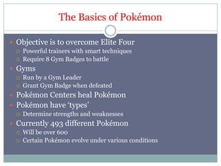 The Basics of PokémonObjective is to overcome Elite FourPowerful trainers with smart techniquesRequire 8 Gym Badges to battleGymsRun by a Gym LeaderGrant Gym Badge when defeatedPokémon Centers heal PokémonPokémon have ‘types’Determine strengths and weaknessesCurrently 493 different PokémonWill be over 600 CertainPokémon evolve under various conditions