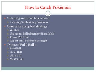 Howto Catch PokémonCatching required to succeed‘Catching’ is obtaining PokémonGenerally accepted strategy:WeakenUse status-inflicting move if availableThrow Poké BallRepeat until Pokémon is caughtTypes of Poké Balls:Poké BallGreat BallUltra BallMaster Ball
