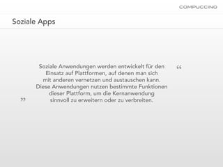 Soziale Apps




                                                       “
       Soziale Anwendungen werden entwickelt für den
         Einsatz auf Plattformen, auf denen man sich
        mit anderen vernetzen und austauschen kann.
      Diese Anwendungen nutzen bestimmte Funktionen
  „        dieser Plattform, um die Kernanwendung
           sinnvoll zu erweitern oder zu verbreiten.
 
