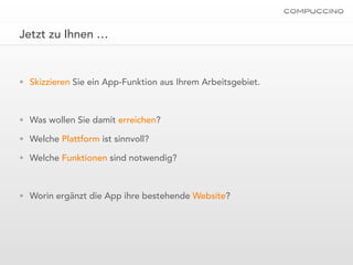 Jetzt zu Ihnen …


• Skizzieren Sie ein App-Funktion aus Ihrem Arbeitsgebiet.



• Was wollen Sie damit erreichen?

• Welche Plattform ist sinnvoll?

• Welche Funktionen sind notwendig?



• Worin ergänzt die App ihre bestehende Website?
 