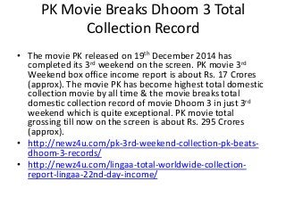 PK Movie Breaks Dhoom 3 Total
Collection Record
• The movie PK released on 19th December 2014 has
completed its 3rd weekend on the screen. PK movie 3rd
Weekend box office income report is about Rs. 17 Crores
(approx). The movie PK has become highest total domestic
collection movie by all time & the movie breaks total
domestic collection record of movie Dhoom 3 in just 3rd
weekend which is quite exceptional. PK movie total
grossing till now on the screen is about Rs. 295 Crores
(approx).
• http://newz4u.com/pk-3rd-weekend-collection-pk-beats-
dhoom-3-records/
• http://newz4u.com/lingaa-total-worldwide-collection-
report-lingaa-22nd-day-income/
 