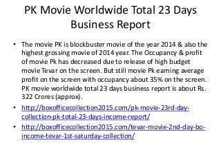 PK Movie Worldwide Total 23 Days
Business Report
• The movie PK is blockbuster movie of the year 2014 & also the
highest grossing movie of 2014 year. The Occupancy & profit
of movie Pk has decreased due to release of high budget
movie Tevar on the screen. But still movie Pk earning average
profit on the screen with occupancy about 35% on the screen.
PK movie worldwide total 23 days business report is about Rs.
322 Crores (approx).
• http://boxofficecollection2015.com/pk-movie-23rd-day-
collection-pk-total-23-days-income-report/
• http://boxofficecollection2015.com/tevar-movie-2nd-day-bo-
income-tevar-1st-saturday-collection/
 