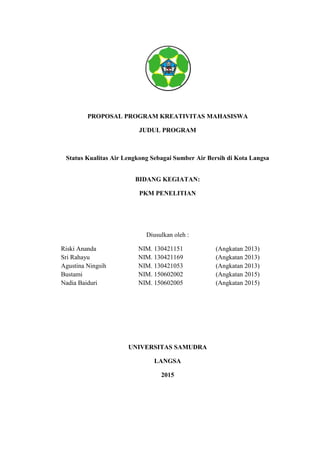 PROPOSAL PROGRAM KREATIVITAS MAHASISWA
JUDUL PROGRAM
Status Kualitas Air Lengkong Sebagai Sumber Air Bersih di Kota Langsa
BIDANG KEGIATAN:
PKM PENELITIAN
Diusulkan oleh :
Riski Ananda NIM. 130421151 (Angkatan 2013)
Sri Rahayu NIM. 130421169 (Angkatan 2013)
Agustina Ningsih NIM. 130421053 (Angkatan 2013)
Bustami NIM. 150602002 (Angkatan 2015)
Nadia Baiduri NIM. 150602005 (Angkatan 2015)
UNIVERSITAS SAMUDRA
LANGSA
2015
 