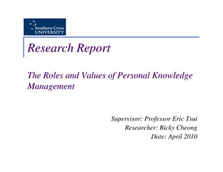 Research Report

The Roles and Values of Personal Knowledge
Management


                     Supervisor: Professor Eric Tsui
                         Researcher: Ricky Cheong
                                   Date: April 2010
 