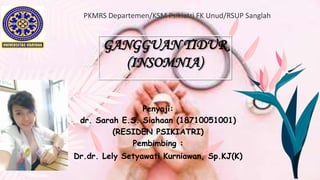 GANGGUAN TIDUR
(INSOMNIA)
Penyaji:
dr. Sarah E.S. Siahaan (18710051001)
(RESIDEN PSIKIATRI)
Pembimbing :
Dr.dr. Lely Setyawati Kurniawan, Sp.KJ(K)
 