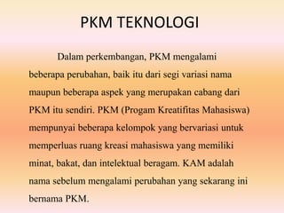 PKM TEKNOLOGI
Dalam perkembangan, PKM mengalami
beberapa perubahan, baik itu dari segi variasi nama
maupun beberapa aspek yang merupakan cabang dari
PKM itu sendiri. PKM (Progam Kreatifitas Mahasiswa)
mempunyai beberapa kelompok yang bervariasi untuk
memperluas ruang kreasi mahasiswa yang memiliki
minat, bakat, dan intelektual beragam. KAM adalah
nama sebelum mengalami perubahan yang sekarang ini
bernama PKM.
 