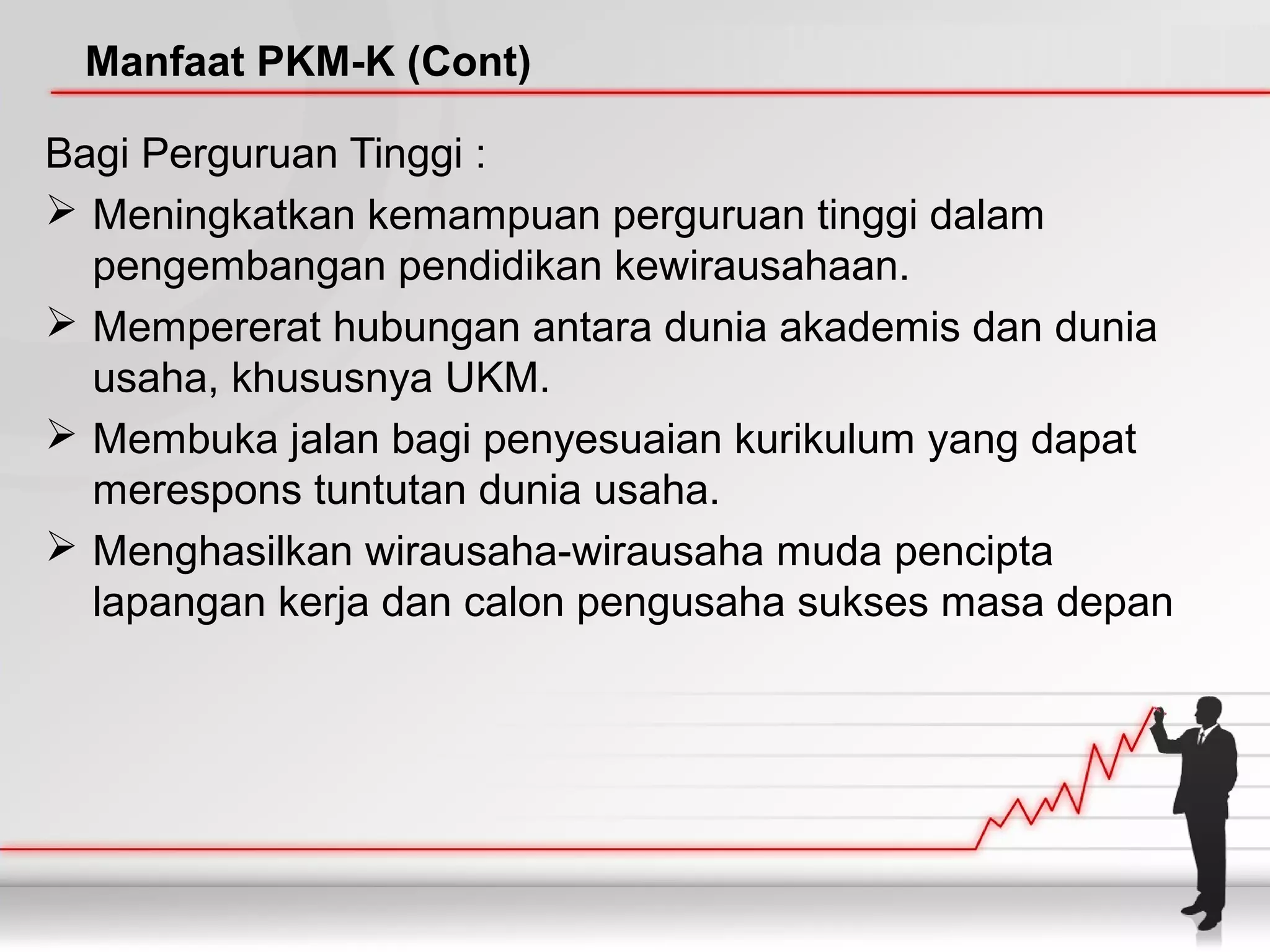 Manfaat PKM-K (Cont)
Bagi Perguruan Tinggi :
 Meningkatkan kemampuan perguruan tinggi dalam
pengembangan pendidikan kewirausahaan.
 Mempererat hubungan antara dunia akademis dan dunia
usaha, khususnya UKM.
 Membuka jalan bagi penyesuaian kurikulum yang dapat
merespons tuntutan dunia usaha.
 Menghasilkan wirausaha-wirausaha muda pencipta
lapangan kerja dan calon pengusaha sukses masa depan
 
