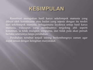 Konstitusi merupakan hasil karya sekelompok manusia yang
dibuat oleh konstituante atau badan yang sejenis dengan itu terdiri
dari sekelompok manusia. Sebagaimana layaknya setiap hasil karya
manusia, walaupun yang membuatnya tergolong ahli seperti
konstitusi, ia tidak mungkin sempurna, dan tidak pula akan pernah
berlaku seterusnya tanpa perubahan.
    Perubahan tersebut terjadi seiring berkembangnya zaman agar
dapat sesuai dengan keinginan masyarakat.
 
