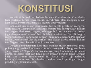 Konstitusi berasal dari bahasa Perancis Constituer dan Constitution
kata pertama berarti membentuk, mendirikan atau menyusun, dan
kata kedua berarti susunan atau pranata (masyarakat).
     Jadi,konstitusi adalah permulaan dari segala peraturan mengenai
suatu negara. Mempelajari konstitusi berarti juga mempelajari hukum
tata negara dari suatu negara, sehingga hukum tata negara disebut
juga dengan constitutional law. Istilah Constitutional Law di Inggris
menunjukkan arti yang sama dengan hukum tata negara. Penggunaan
istilah Constitutional Law didasarkan atas alasan bahwa dalam hukum
tata Negara unsur konstitusi lebih menonjol.
     Dengan demikian suatu konstitusi memuat aturan atau sendi-sendi
pokok yang bersifat fundamental untuk menegakkan bangunan besar
yang bernama Negara. Karena sifatnya yang fundamental ini maka
aturan ini harus kuat dan tidak boleh mudah berubah-ubah. Dengan
kata lain aturan fundamental itu harus tahan uji terhadap
kemungkinan untuk diubah-ubah berdasarkan kepentingan jangka
pendek yang bersifat sesaat.
 