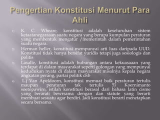 1)   K. C. Wheare, konstitusi adalah keseluruhan sistem
     ketaatanegaraaan suatu negara yang berupa kumpulan peraturan
     yang membentuk mengatur /memerintah dalam pemerintahan
     suatu negara.
2)   Herman heller, konstitusi mempunyai arti luas daripada UUD.
     Konstitusi tidak hanya bersifat yuridis tetapi juga sosiologis dan
     politis
3)   Lasalle, konstitusi adalah hubungan antara kekuasaaan yang
     terdapat di dalam masyarakat seperti golongan yang mempunyai
     kedudukan nyata di dalam masyarakat misalnya kepala negara
     angkatan perang, partai politik dsb
4)    L.j Van Apeldoorn, konstitusi memuat baik peraturan tertulis
     maupun       peraturan    tak      tertulis    5)    Koernimanto
     soetopawiro, istilah konstitusi berasal dari bahasa latin cisme
     yang berarati bewrsama dengan dan statute yang berarti
     membuat sesuatu agar berdiri. Jadi konstitusi berarti menetapkan
     secara bersama.
 