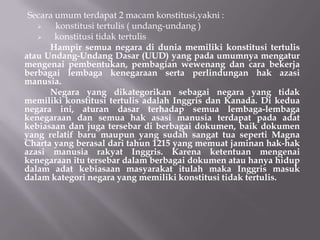 Secara umum terdapat 2 macam konstitusi,yakni :
   ?    konstitusi tertulis ( undang-undang )
   ?    konstitusi tidak tertulis
      Hampir semua negara di dunia memiliki konstitusi tertulis
atau Undang-Undang Dasar (UUD) yang pada umumnya mengatur
mengenai pembentukan, pembagian wewenang dan cara bekerja
berbagai lembaga kenegaraan serta perlindungan hak azasi
manusia.
      Negara yang dikategorikan sebagai negara yang tidak
memiliki konstitusi tertulis adalah Inggris dan Kanada. Di kedua
negara ini, aturan dasar terhadap semua lembaga-lembaga
kenegaraan dan semua hak asasi manusia terdapat pada adat
kebiasaan dan juga tersebar di berbagai dokumen, baik dokumen
yang relatif baru maupun yang sudah sangat tua seperti Magna
Charta yang berasal dari tahun 1215 yang memuat jaminan hak-hak
azasi manusia rakyat Inggris. Karena ketentuan mengenai
kenegaraan itu tersebar dalam berbagai dokumen atau hanya hidup
dalam adat kebiasaan masyarakat itulah maka Inggris masuk
dalam kategori negara yang memiliki konstitusi tidak tertulis.
 