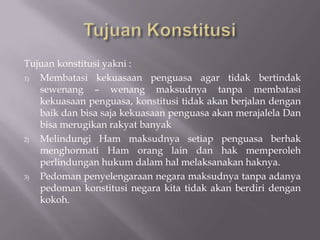 Tujuan konstitusi yakni :
1) Membatasi kekuasaan penguasa agar tidak bertindak
   sewenang C wenang maksudnya tanpa membatasi
   kekuasaan penguasa, konstitusi tidak akan berjalan dengan
   baik dan bisa saja kekuasaan penguasa akan merajalela Dan
   bisa merugikan rakyat banyak
2) Melindungi Ham maksudnya setiap penguasa berhak
   menghormati Ham orang lain dan hak memperoleh
   perlindungan hukum dalam hal melaksanakan haknya.
3) Pedoman penyelengaraan negara maksudnya tanpa adanya
   pedoman konstitusi negara kita tidak akan berdiri dengan
   kokoh.
 