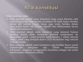 Nilai konstitusi yaitu:
1. Nilai normatif adalah suatu konstitusi yang resmi diterima oleh
   suatu bangsa dan bagi mereka konstitusi itu tidak hanya berlaku
   dalam arti hukum (legal), tetapi juga nyata berlaku dalam
   masyarakat dalam arti berlaku efgektif dan dilaksanakan secara
   murni dan konsekuen.
2. Nilai nominal adalah suatu konstitusi yang menurut hukum
   berlaku, tetrapi tidak sempurna. Ketidak sempurnaan itu
   disebabkan pasal C pasal tertentu tidak berlaku / tidsak seluruh
   pasal C pasal yang terdapat dalam UUD itu berlaku bagi seluruh
   wilayah negara.
3. Nilai semantik adalah suatu konstitusi yang berlaku hanya untuk
   kepentingan        penguasa    saja.     Dalam      memobilisasi
   kekuasaan, penguasa menggunakan konstitusi sebagai alat untuk
   melaksanakan kekuasaan politik.
 