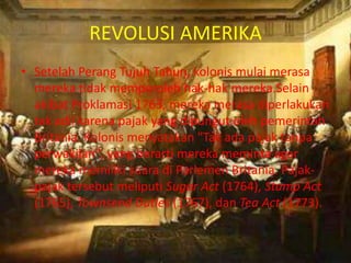 REVOLUSI AMERIKA
• Setelah Perang Tujuh Tahun, kolonis mulai merasa
  mereka tidak memperoleh hak-hak mereka.Selain
  akibat Proklamasi 1763, mereka merasa diperlakukan
  tak adil karena pajak yang dipungut oleh pemerintah
  Britania. Kolonis menyatakan "Tak ada pajak tanpa
  perwakilan", yang berarti mereka meminta agar
  mereka memiliki suara di Parlemen Britania. Pajak-
  pajak tersebut meliputi Sugar Act (1764), Stamp Act
  (1765), Townsend Duties (1767), dan Tea Act (1773).
 