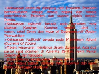 Kekuasaan eksekutif dipegang oleh Presiden. Presiden
berkedudukan sebagai kepala negara dan kepala
pemerintahan. Presiden dan wapres dipilih melalui
Pemilu.
  Kekuasaan legislatif berada pada parlemen yang
disebut     Kongres.    Kongres     terdiri   dari   2
kamar, yakni Senat dan Hose of Representatif (Badan
Pearwakilan)
  Kekuasaan yudikatif berada pada Mahkamah Agung
(Supreme of Court)
  Sistem kepartaian menganut sistem dwipartai. Ada dua
partai yang dominan di Amerika Serikat, yakni Partai
Demokrat dan Republik.
  Sistem Pemilu menggunakan sistem distrik
  tiap negara bagian dipimpin oleh gubernur dan wakil
gubernur sebagai eksekutif.
 