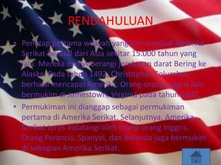 PENDAHULUAN
• Penetap pertama wilayah yang kini menjadi Amerika
  Serikat berasal dari Asia sekitar 15.000 tahun yang
  lalu. Mereka menyeberangi jembatan darat Bering ke
  Alaska. Pada tahun 1492, Christopher Columbus
  berhasil mencapai Amerika. Orang-orang Inggris lalu
  bermukim di Jamestown, Virginia pada tahun 1607.
• Permukiman ini dianggap sebagai permukiman
  pertama di Amerika Serikat. Selanjutnya, Amerika
  Serikat terus didatangi oleh orang-orang Inggris.
  Orang Perancis, Spanyol, dan Belanda juga bermukim
  di sebagian Amerika Serikat.
 