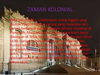 ZAMAN KOLONIAL
• Pada tahun 1621, sekelompok orang Inggris yang
  dijuluki Pilgrim Fathers (orang yang melarikan diri
  karena berselisih paham dengan gereja) menetap di
  Plymouth, Massachusetts. Koloni yang lebih besar
  dibangun di Teluk Massachusetts oleh Puritan tahun
  1630. Daripada menemukan emas, Pilgrims dan
  Puritan lebih tertarik untuk membuat masyarakat
  yang lebih baik, yang mereka juluki "kota di sebuah
  bukit." Roger Williams, yang ditendang keluar dari
  Massachusetts, mendirikan koloni di Rhode Island
  tahun 1636.
 