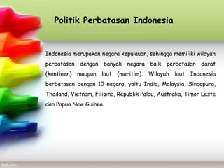 Politik Perbatasan Indonesia


Indonesia merupakan negara kepulauan, sehingga memiliki wilayah
perbatasan   dengan   banyak    negara   baik   perbatasan   darat
(kontinen) maupun laut (maritim). Wilayah laut Indonesia
berbatasan dengan 10 negara, yaitu India, Malaysia, Singapura,
Thailand, Vietnam, Filipina, Republik Palau, Australia, Timor Leste
dan Papua New Guinea.
 