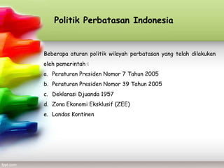 Politik Perbatasan Indonesia


Beberapa aturan politik wilayah perbatasan yang telah dilakukan
oleh pemerintah :
a. Peraturan Presiden Nomor 7 Tahun 2005
b. Peraturan Presiden Nomor 39 Tahun 2005
c. Deklarasi Djuanda 1957
d. Zona Ekonomi Eksklusif (ZEE)
e. Landas Kontinen
 