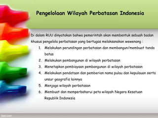 Pengelolaan Wilayah Perbatasan Indonesia



Di dalam RUU dinyatakan bahwa pemerintah akan membentuk sebuah badan
khusus pengelola perbatasan yang bertugas melaksanakan wewenang :
    1. Melakukan perundingan perbatasan dan membangun/membuat tanda
       batas
    2. Melakukan pembangunan di wilayah perbatasan
    3. Menetapkan pembiayaan pembangunan di wilayah perbatasan
    4. Melakukan pendataan dan pemberian nama pulau dan kepulauan serta
       unsur geografis lainnya
    5. Menjaga wilayah perbatasan
    6. Membuat dan memperbaharui peta wilayah Negara Kesatuan
       Republik Indonesia
 