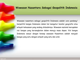 Wawasan Nusantara Sebagai Geopolitik Indonesia




Wawasan nusantara sebagai geopolitik Indonesia adalah cara pandang/
berpolitik bangsa Indonesia dalam hal mengatur kondisi geografis atau
wilayah kekuasaan yang sedang didudukinya. Wawasan nasional merupakan
visi bangsa yang bersangkutan dalam menuju masa depan. Visi bangsa
Indonesia sesuai dengan konsep wawasan Nusantara adalah menjadi
bangsa yang satu dengan wilayah yang satu dan utuh.
 