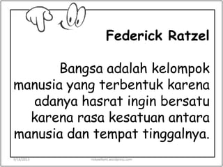 Federick Ratzel
Bangsa adalah kelompok
manusia yang terbentuk karena
adanya hasrat ingin bersatu
karena rasa kesatuan antara
manusia dan tempat tinggalnya.
9/18/2013 riskawikant.wordpress.com
 