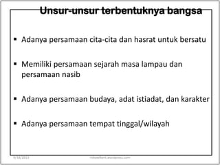 Unsur-unsur terbentuknya bangsa
 Adanya persamaan cita-cita dan hasrat untuk bersatu
 Memiliki persamaan sejarah masa lampau dan
persamaan nasib
 Adanya persamaan budaya, adat istiadat, dan karakter
 Adanya persamaan tempat tinggal/wilayah
9/18/2013 riskawikant.wordpress.com
 
