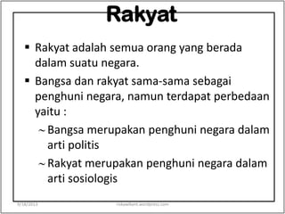 Rakyat
 Rakyat adalah semua orang yang berada
dalam suatu negara.
 Bangsa dan rakyat sama-sama sebagai
penghuni negara, namun terdapat perbedaan
yaitu :
Bangsa merupakan penghuni negara dalam
arti politis
Rakyat merupakan penghuni negara dalam
arti sosiologis
9/18/2013 riskawikant.wordpress.com
 