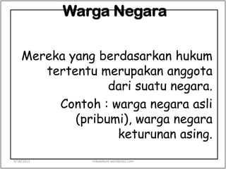 Warga Negara
Mereka yang berdasarkan hukum
tertentu merupakan anggota
dari suatu negara.
Contoh : warga negara asli
(pribumi), warga negara
keturunan asing.
9/18/2013 riskawikant.wordpress.com
 