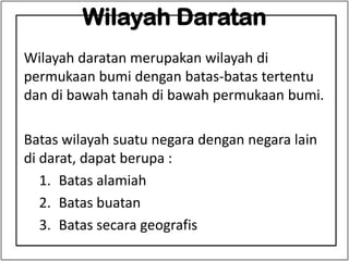 Wilayah Daratan
Wilayah daratan merupakan wilayah di
permukaan bumi dengan batas-batas tertentu
dan di bawah tanah di bawah permukaan bumi.
Batas wilayah suatu negara dengan negara lain
di darat, dapat berupa :
1. Batas alamiah
2. Batas buatan
3. Batas secara geografis
 