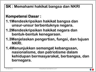 SK : Memahami hakikat bangsa dan NKRI
Kompetensi Dasar :
1.1Mendeskripsikan hakikat bangsa dan
unsur-unsur terbentuknya negara.
1.2Mendeskripsikan hakikat negara dan
bentuk-bentuk kenegaraan.
1.3Menjelaskan pengertian, fungsi, dan tujuan
NKRI.
1.4Menunjukkan semangat kebangsaan,
nasionalisme, dan patriotisme dalam
kehidupan bermasyarakat, berbangsa, dan
bernegara.
9/18/2013 riskawikant.wordpress.com
 
