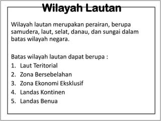 Wilayah Lautan
Wilayah lautan merupakan perairan, berupa
samudera, laut, selat, danau, dan sungai dalam
batas wilayah negara.
Batas wilayah lautan dapat berupa :
1. Laut Teritorial
2. Zona Bersebelahan
3. Zona Ekonomi Eksklusif
4. Landas Kontinen
5. Landas Benua
 