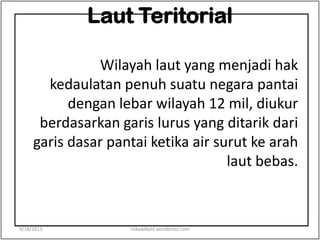Laut Teritorial
Wilayah laut yang menjadi hak
kedaulatan penuh suatu negara pantai
dengan lebar wilayah 12 mil, diukur
berdasarkan garis lurus yang ditarik dari
garis dasar pantai ketika air surut ke arah
laut bebas.
9/18/2013 riskawikant.wordpress.com
 