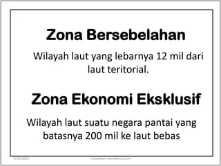 Zona Bersebelahan
Wilayah laut yang lebarnya 12 mil dari
laut teritorial.
Zona Ekonomi Eksklusif
Wilayah laut suatu negara pantai yang
batasnya 200 mil ke laut bebas
9/18/2013 riskawikant.wordpress.com
 