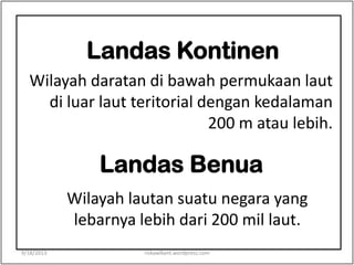 Landas Kontinen
Wilayah daratan di bawah permukaan laut
di luar laut teritorial dengan kedalaman
200 m atau lebih.
Landas Benua
Wilayah lautan suatu negara yang
lebarnya lebih dari 200 mil laut.
9/18/2013 riskawikant.wordpress.com
 