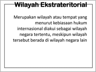 Wilayah Ekstrateritorial
Merupakan wilayah atau tempat yang
menurut kebiasaan hukum
internasional diakui sebagai wilayah
negara tertentu, meskipun wilayah
tersebut berada di wilayah negara lain
 