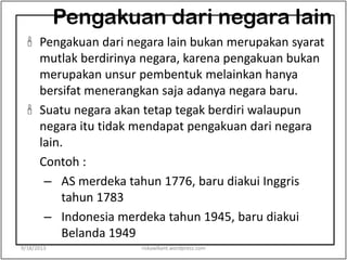 Pengakuan dari negara lain
 Pengakuan dari negara lain bukan merupakan syarat
mutlak berdirinya negara, karena pengakuan bukan
merupakan unsur pembentuk melainkan hanya
bersifat menerangkan saja adanya negara baru.
 Suatu negara akan tetap tegak berdiri walaupun
negara itu tidak mendapat pengakuan dari negara
lain.
Contoh :
– AS merdeka tahun 1776, baru diakui Inggris
tahun 1783
– Indonesia merdeka tahun 1945, baru diakui
Belanda 1949
9/18/2013 riskawikant.wordpress.com
 