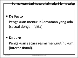 Pengakuan dari negara lain ada 2 jenis yaitu :
 De Facto
Pengakuan menurut kenyataan yang ada
(sesuai dengan fakta).
 De Jure
Pengakuan secara resmi menurut hukum
(internasional).
9/18/2013 riskawikant.wordpress.com
 