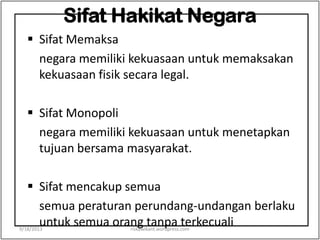 Sifat Hakikat Negara
 Sifat Memaksa
negara memiliki kekuasaan untuk memaksakan
kekuasaan fisik secara legal.
 Sifat Monopoli
negara memiliki kekuasaan untuk menetapkan
tujuan bersama masyarakat.
 Sifat mencakup semua
semua peraturan perundang-undangan berlaku
untuk semua orang tanpa terkecuali9/18/2013 riskawikant.wordpress.com
 